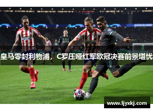 皇马零封利物浦，C罗压哑红军欧冠决赛前景堪忧