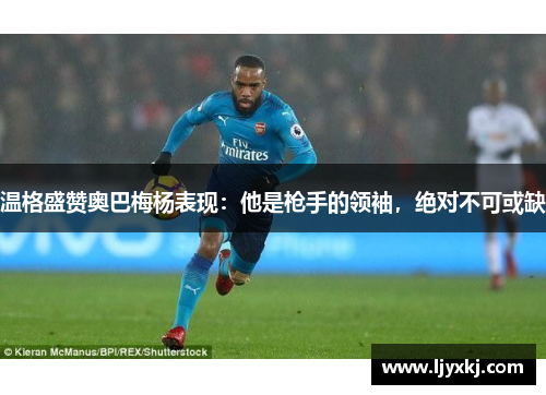 温格盛赞奥巴梅杨表现：他是枪手的领袖，绝对不可或缺
